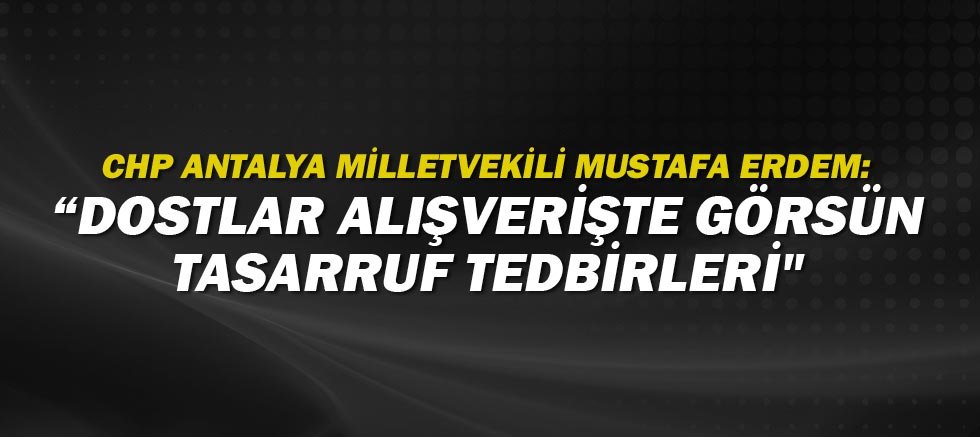 CHP Antalya Milletvekili Mustafa Erdem: Dostlar alışverişte görsün tasarruf tedbirleri