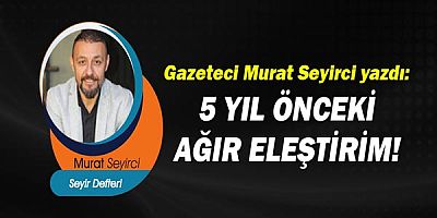 Gazeteci Murat Seyirci yazdı: 5 YIL ÖNCEKİ AĞIR ELEŞTİRİM!