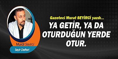 Gazeteci Murat Seyirci yazdı... Ya getir, ya da oturduğun yerde otur.