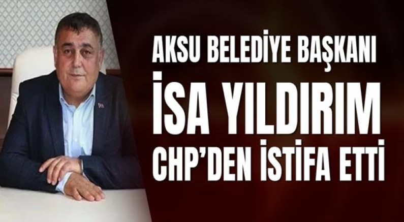 Aksu Belediye Başkanı İsa Yıldırım CHP’den İstifa Etti