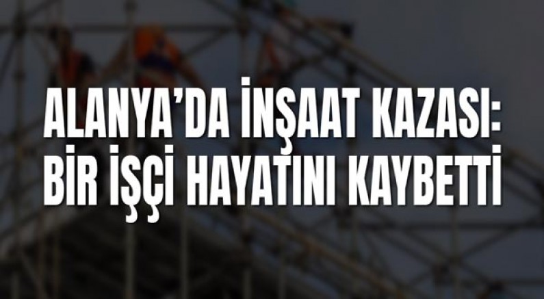 Alanya’da İnşaat Kazası: Bir İşçi Hayatını Kaybetti