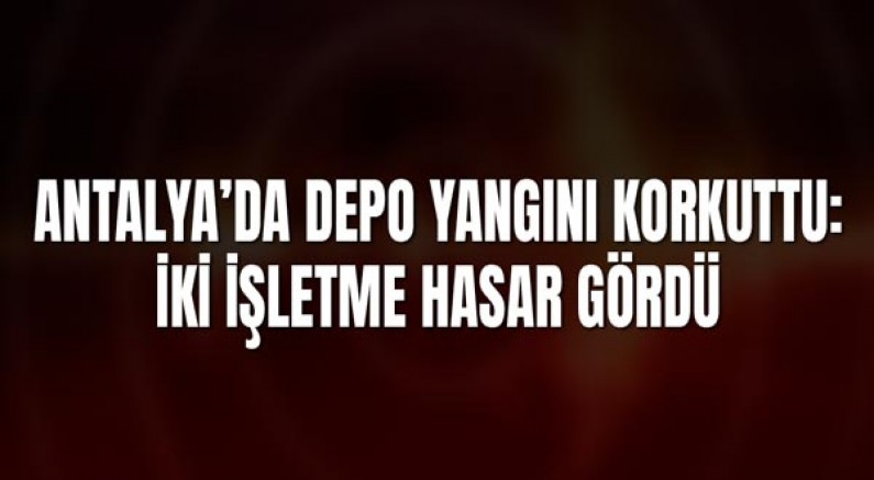 Antalya’da Depo Yangını Korkuttu: İki İşletme Hasar Gördü