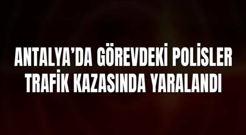 Antalya’da Görevdeki Polisler Trafik Kazasında Yaralandı