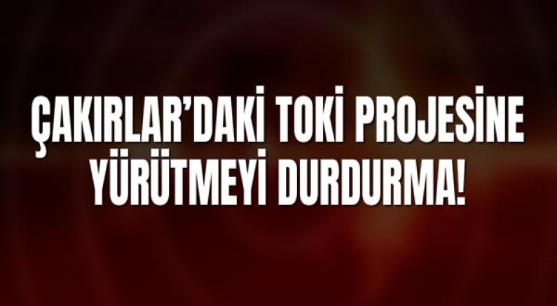 Çakırlar’daki TOKİ Projesine Yargıdan Yürütmeyi Durdurma