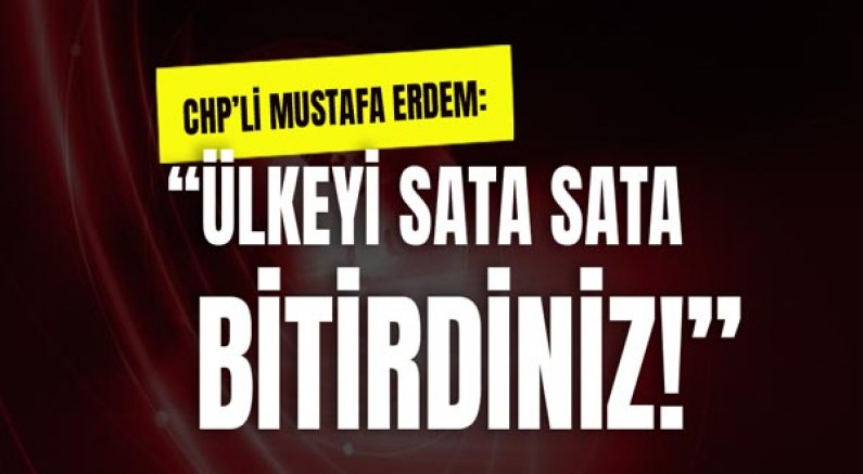 Chp’li Mustafa Erdem: Ülkeyi Sata Sata Bitirdiniz!