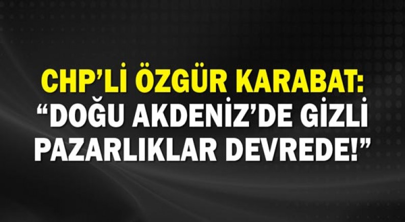 Chp’li Özgür Karabat: “Doğu Akdeniz’de Gizli Pazarlıklar Devrede!”
