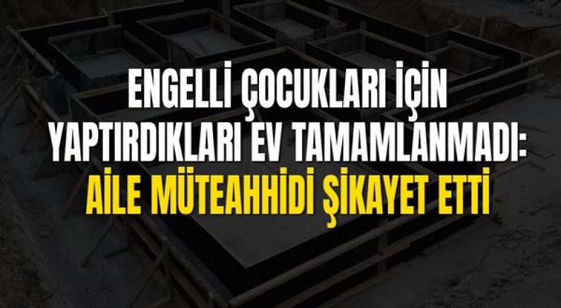 Engelli Çocukları İçin Yaptırdıkları Ev Tamamlanmadı: Aile Müteahhidi Şikayet Etti