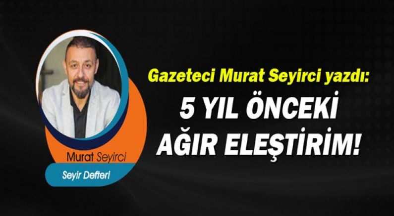 Gazeteci Murat Seyirci yazdı: 5 YIL ÖNCEKİ AĞIR ELEŞTİRİM!