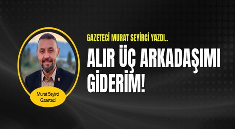 Gazeteci Murat Seyirci Yazdı... Alır Üç Arkadaşımı Giderim!