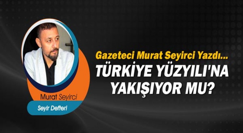 Gazeteci Murat Seyirci yazdı... Türkiye Yüzyılı'na yakışıyor mu?