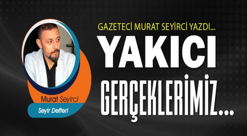 Gazeteci Murat Seyirci yazdı... Yakıcı gerçeklerimiz...