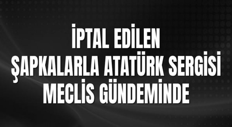 İptal Edilen Şapkalarla Atatürk Sergisi Meclis Gündeminde