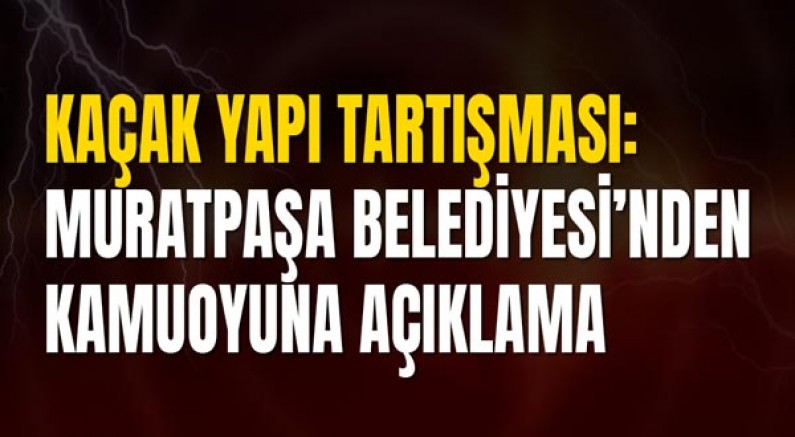 Kaçak Yapı Tartışması: Muratpaşa Belediyesi’nden Kamuoyuna Açıklama