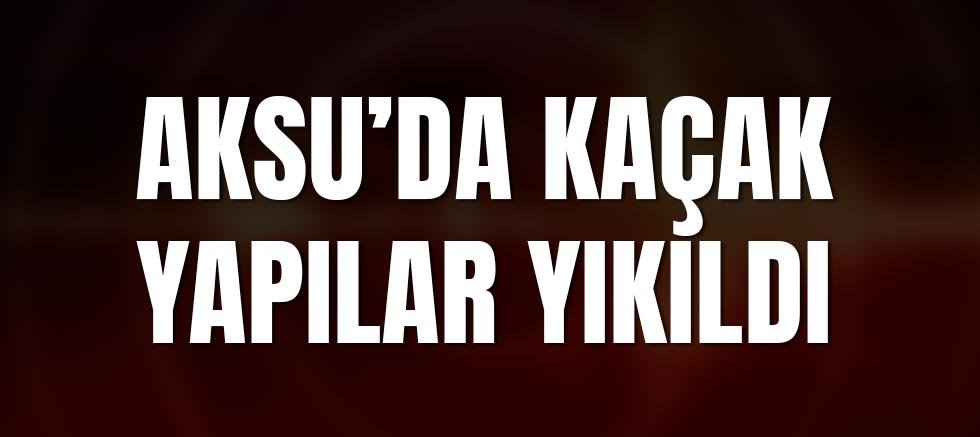Aksu’da Kaçak Yapılar Yıkıldı