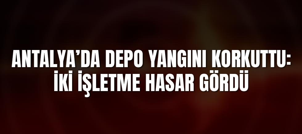 Antalya’da Depo Yangını Korkuttu: İki İşletme Hasar Gördü