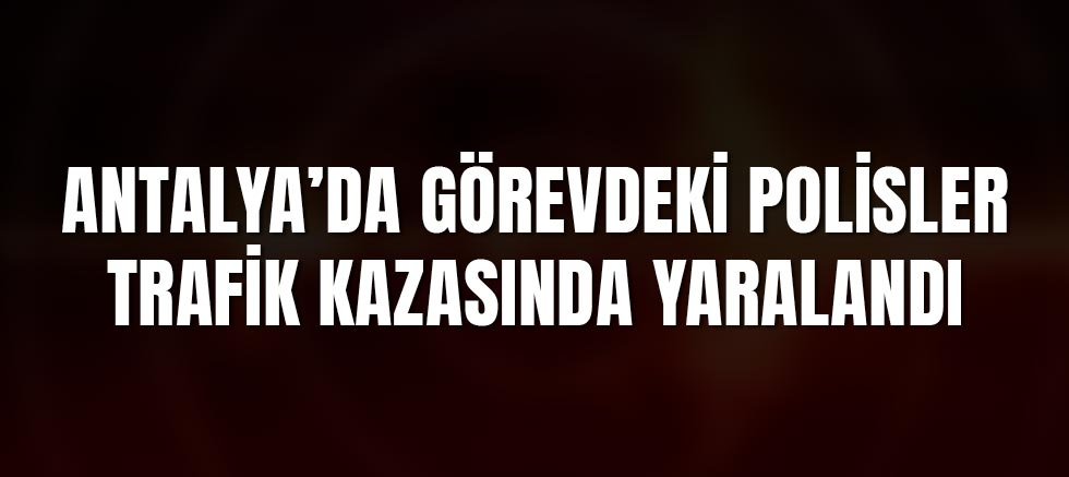Antalya’da Görevdeki Polisler Trafik Kazasında Yaralandı