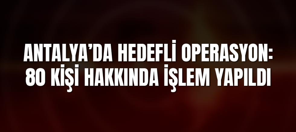 Antalya’da Hedefli Operasyon: 80 Kişi Hakkında İşlem Yapıldı