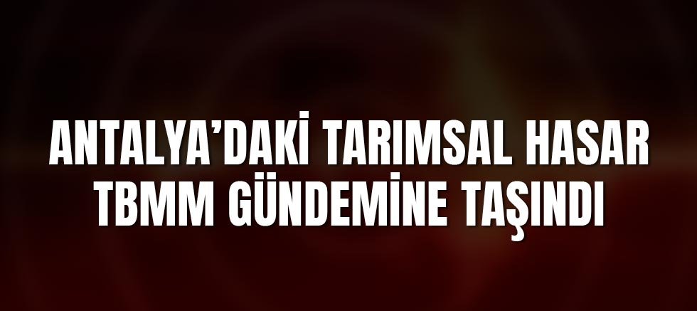 Antalya’daki Tarımsal Hasar TBMM Gündemine Taşındı