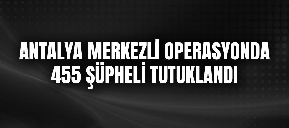 Antalya Merkezli Operasyonda 455 Şüpheli Tutuklandı