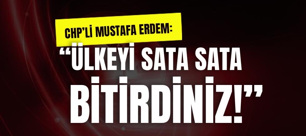Chp’li Mustafa Erdem: Ülkeyi Sata Sata Bitirdiniz!