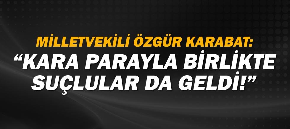 CHP Milletvekili ve Genel Başkan Yardımcısı Özgür Karabat: Kara parayla birlikte suçlular da geldi! 