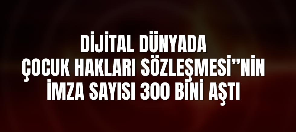 Dijital Dünyada Çocuk Hakları Sözleşmesi”nin imza sayısı 300 Bini Aştı