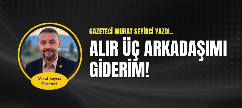 Gazeteci Murat Seyirci Yazdı... Alır Üç Arkadaşımı Giderim!