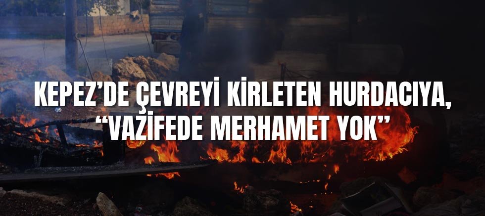 Kepez’de çevreyi kirleten hurdacıya, “Vazifede merhamet yok”