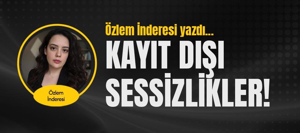 Özlem İnderesi yazdı... Kayıt Dışı Sessizlikler!