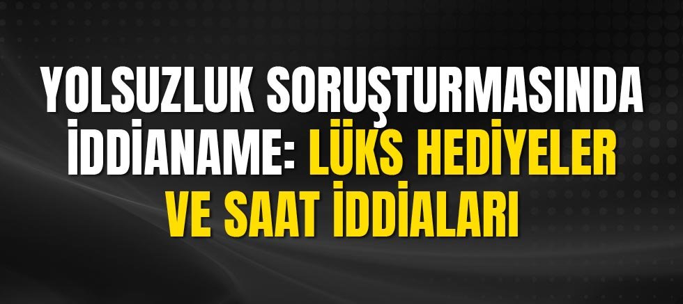 Yolsuzluk Soruşturmasında İddianame: Lüks Hediyeler ve Saat İddiaları