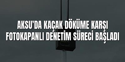Aksu’da Kaçak Döküme Karşı Fotokapanlı Denetim Süreci Başladı