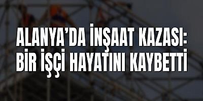 Alanya’da İnşaat Kazası: Bir İşçi Hayatını Kaybetti