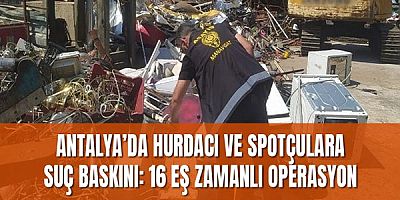 Antalya’da hurdacı ve spotçulara suç baskını: 16 eş zamanlı operasyon