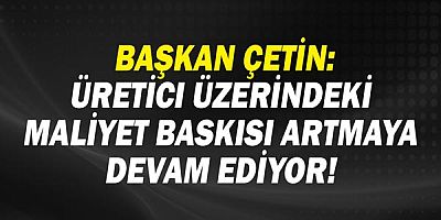  Başkan Çetin: Üretici üzerindeki maliyet baskısı artmaya devam ediyor!