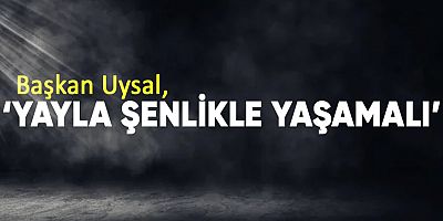 Başkan Uysal, ‘Yayla şenlikle yaşamalı’
