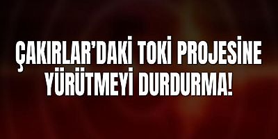 Çakırlar’daki TOKİ Projesine Yargıdan Yürütmeyi Durdurma