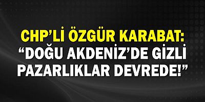 Chp’li Özgür Karabat: “Doğu Akdeniz’de Gizli Pazarlıklar Devrede!”