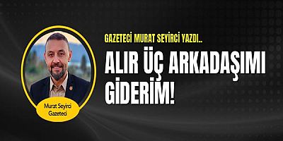 Gazeteci Murat Seyirci Yazdı... Alır Üç Arkadaşımı Giderim!
