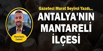 Gazeteci Murat Seyirci yazdı... Antalya'nın Mantareli İlçesi