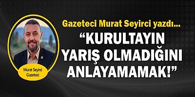Gazeteci Murat Seyirci yazdı... Kurultayın yarış olmadığını anlayamamak!!