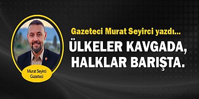 Gazeteci Murat Seyirci yazdı... Ülkeler kavgada, halklar barışta.