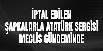 İptal Edilen Şapkalarla Atatürk Sergisi Meclis Gündeminde