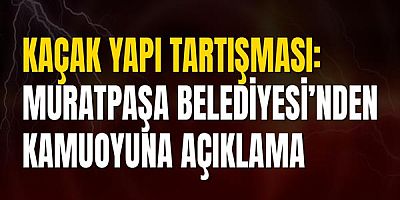 Kaçak Yapı Tartışması: Muratpaşa Belediyesi’nden Kamuoyuna Açıklama