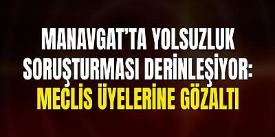 Manavgat’ta Yolsuzluk Soruşturması Derinleşiyor: Meclis Üyelerine Gözaltı
