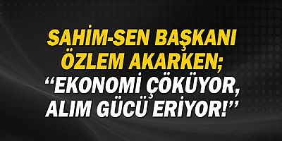 Sahim-SEN Başkanı Özlem Akarken;  ‘‘Ekonomi çöküyor, alım gücü eriyor!’’