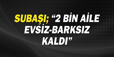 Subaşı; “2 bin aile evsiz-barksız kaldı”