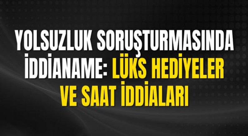 Yolsuzluk Soruşturmasında İddianame: Lüks Hediyeler ve Saat İddiaları