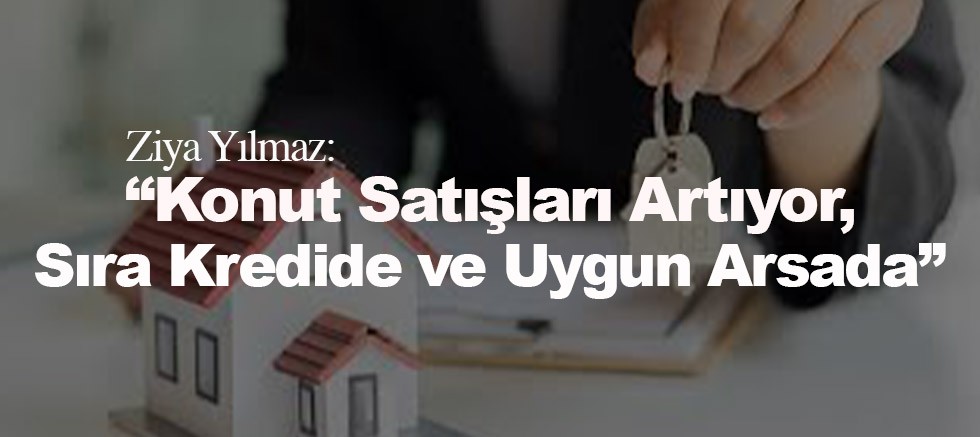 Ziya Yılmaz:  “Konut Satışları Artıyor, Sıra Kredide ve Uygun Arsada”